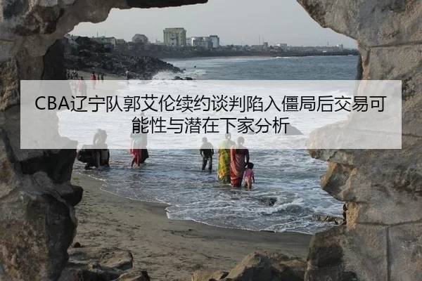 CBA辽宁队郭艾伦续约谈判陷入僵局后交易可能性与潜在下家分析