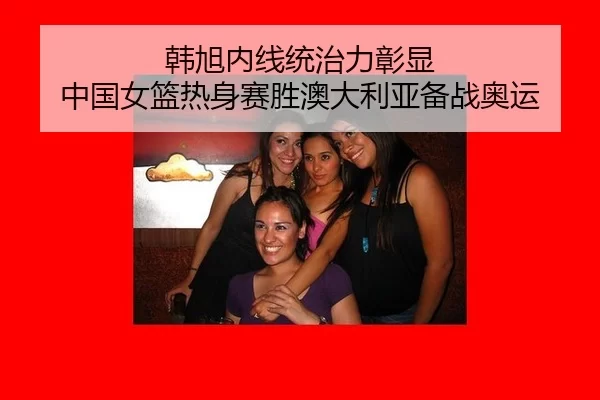 韩旭内线统治力彰显 中国女篮热身赛胜澳大利亚备战奥运